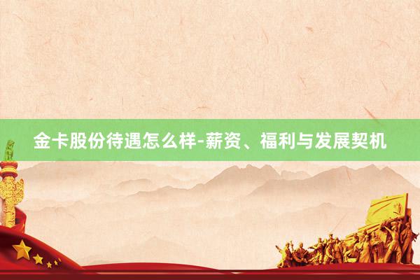 金卡股份待遇怎么样-薪资、福利与发展契机