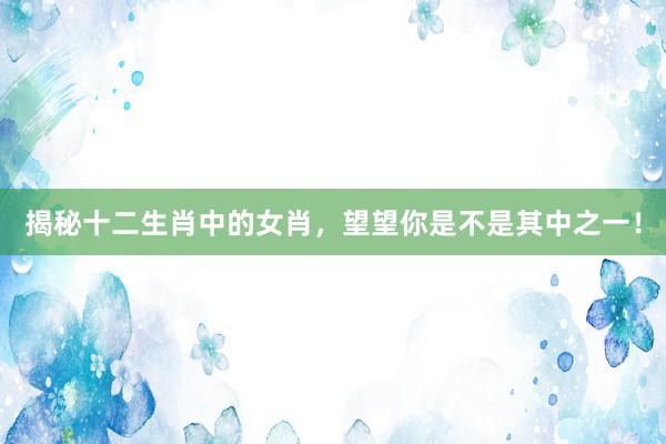 揭秘十二生肖中的女肖，望望你是不是其中之一！