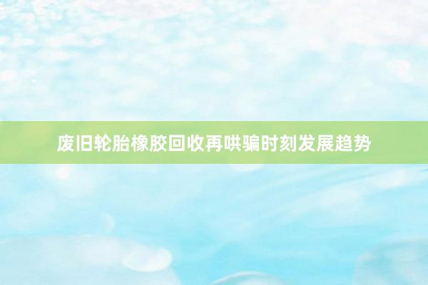 废旧轮胎橡胶回收再哄骗时刻发展趋势
