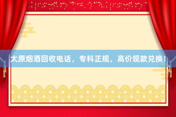太原烟酒回收电话，专科正规，高价现款兑换！