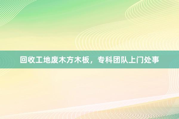 回收工地废木方木板，专科团队上门处事