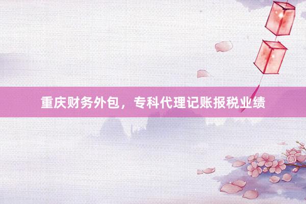 重庆财务外包，专科代理记账报税业绩