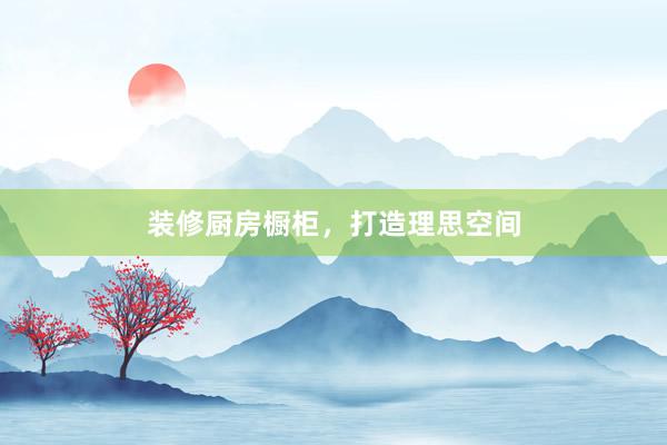 装修厨房橱柜，打造理思空间