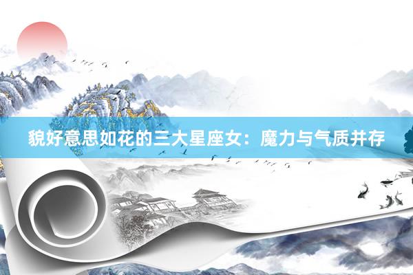 貌好意思如花的三大星座女：魔力与气质并存