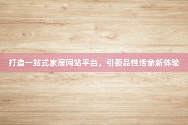打造一站式家居网站平台，引颈品性活命新体验