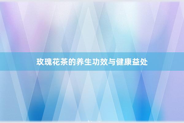 玫瑰花茶的养生功效与健康益处